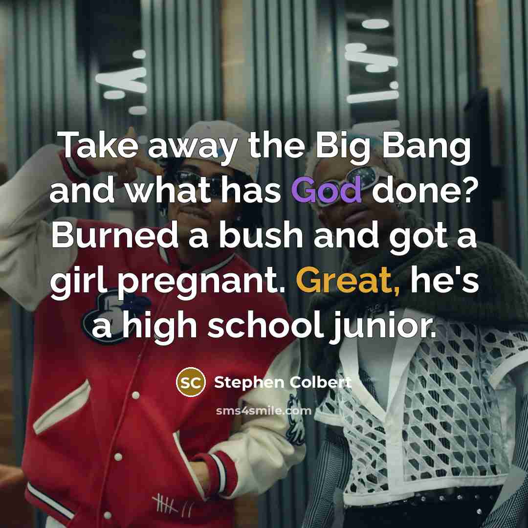 “Take away the Big Bang and what has God done? Burned a bush and got a girl pregnant. Great, he's a high school junior.” quote by Stephen Colbert