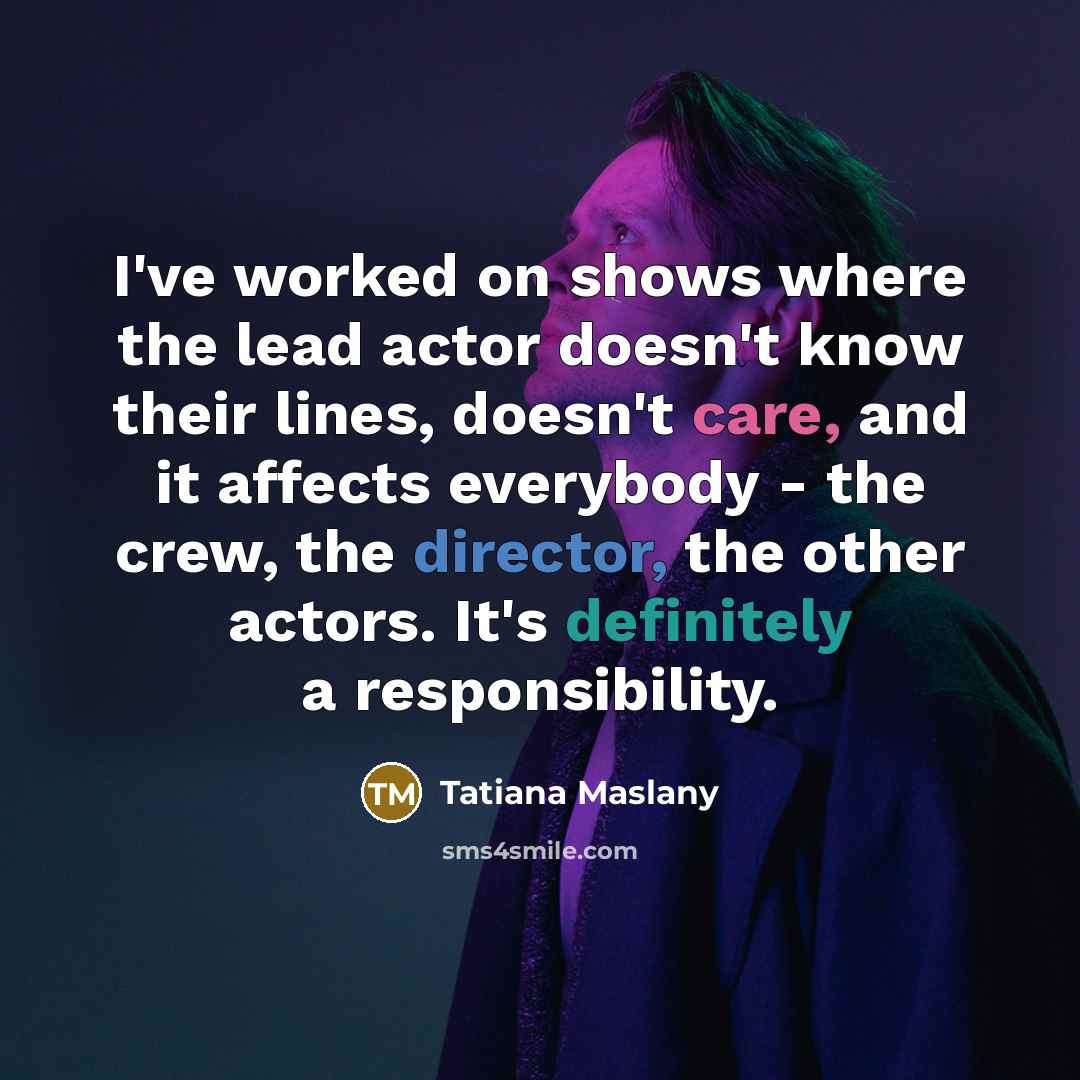 “I've worked on shows where the lead actor doesn't know their lines, doesn't care, and it affects everybody - the crew, the director, the other actors. It's definitely a responsibility.” quote by Tatiana Maslany