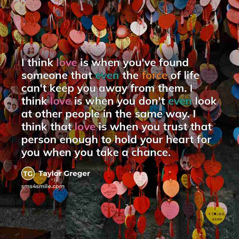 “I think love is when you've found someone that even the force of life can't keep you away from them. I think love is when you don't even look at other people in the same way. I think that love is when you trust that person enough to hold your heart for you when you take a chance.” quote by Taylor Greger