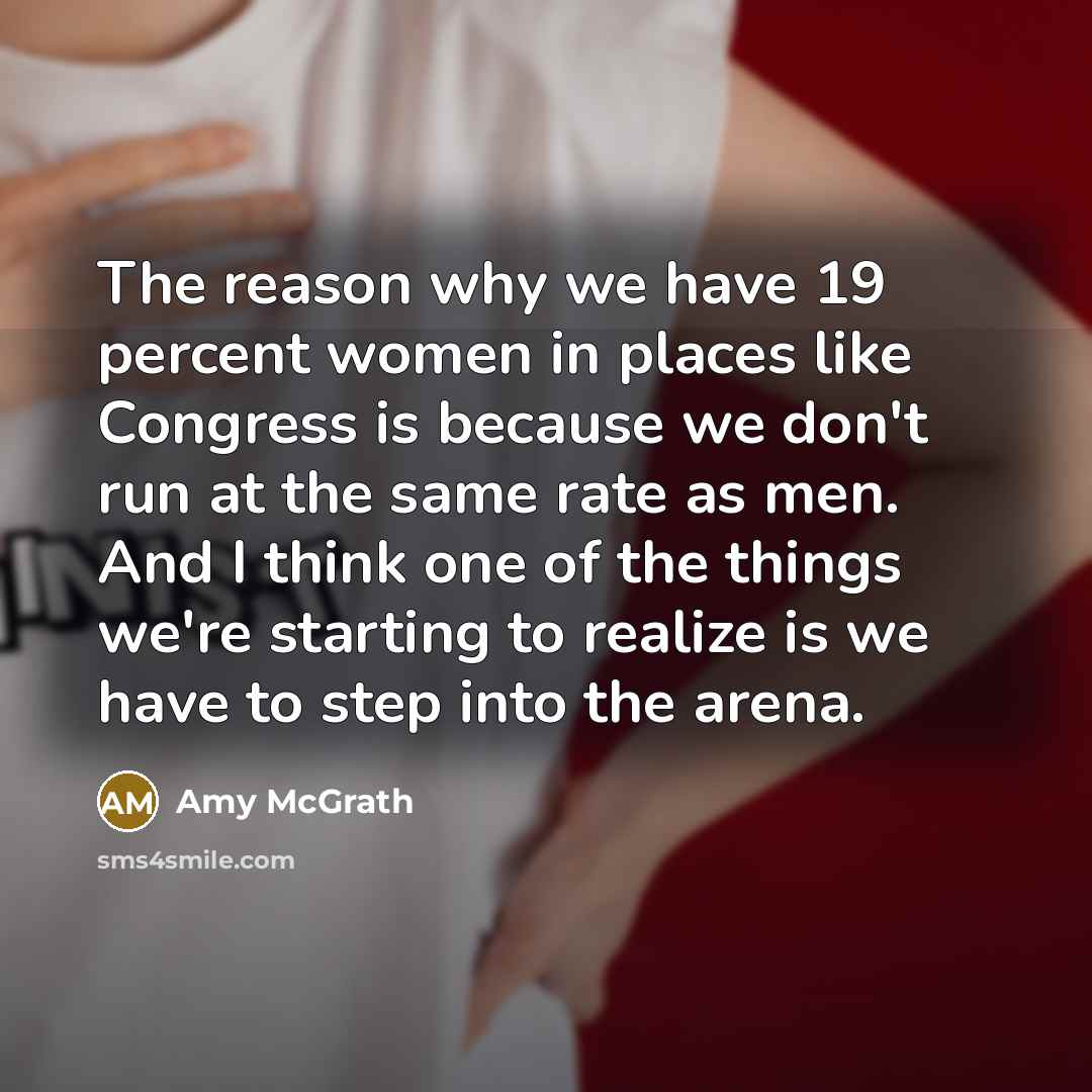 “The reason why we have 19 percent women in places like Congress is because we don't run at the same rate as men. And I think one of the things we're starting to realize is we have to step into the arena.” quote by Amy McGrath