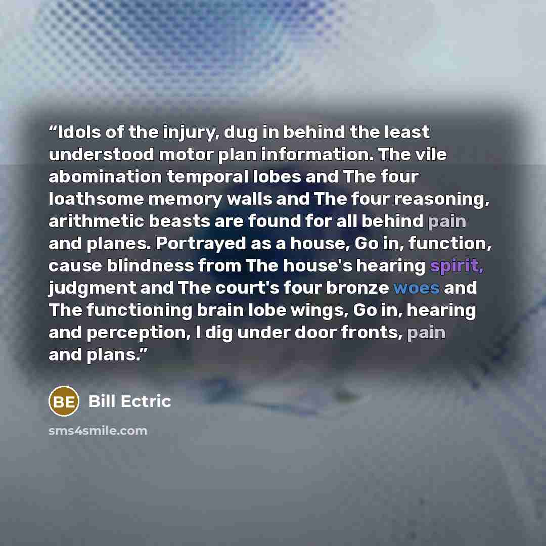 “Idols of the injury, dug in behind the least understood motor plan information. The vile abomination temporal lobes and The four loathsome memory walls and The four reasoning, arithmetic beasts are found for all behind pain and planes. Portrayed as a house, Go in, function, cause blindness from…” quote by Bill Ectric