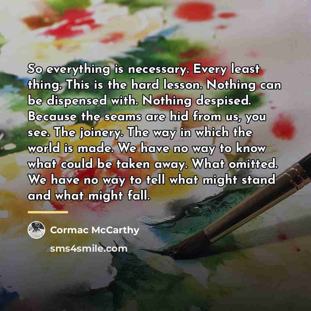 “So everything is necessary. Every least thing. This is the…” quote by Cormac McCarthy