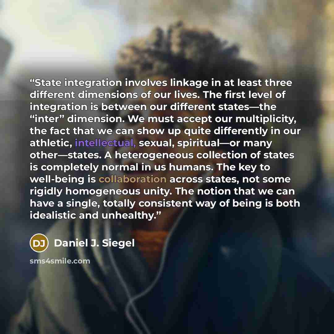 “State integration involves linkage in at least three different dimensions of our lives. The first level of integration is between our different states—the “inter” dimension. We must accept our multiplicity, the fact that we can show up quite differently in our athletic, intellectual, sexual…” quote by Daniel J. Siegel