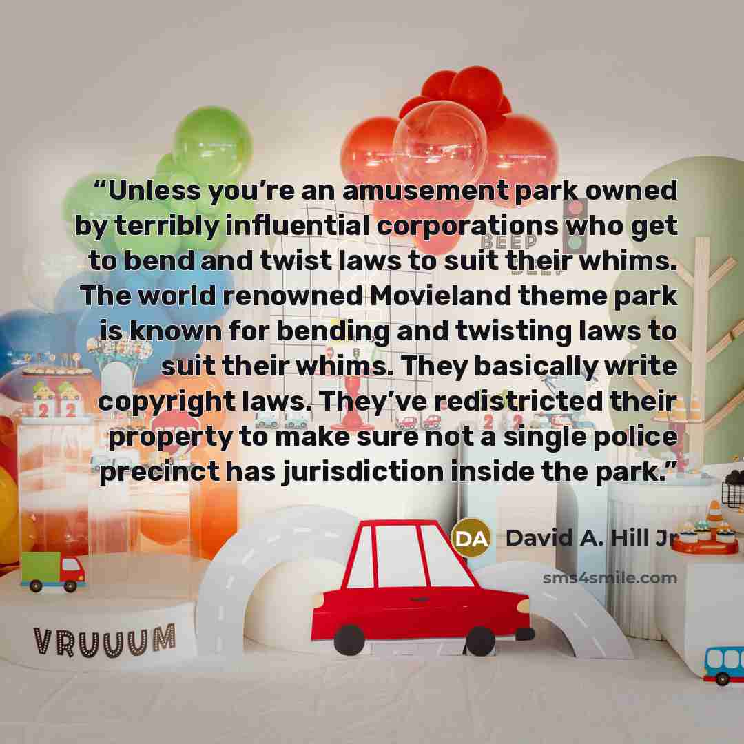 “Unless you’re an amusement park owned by terribly influential corporations who get to bend and twist laws to suit their whims. The world renowned Movieland theme park is known for bending and twisting laws to suit their whims. They basically write copyright laws. They’ve redistricted their…” quote by David A. Hill Jr
