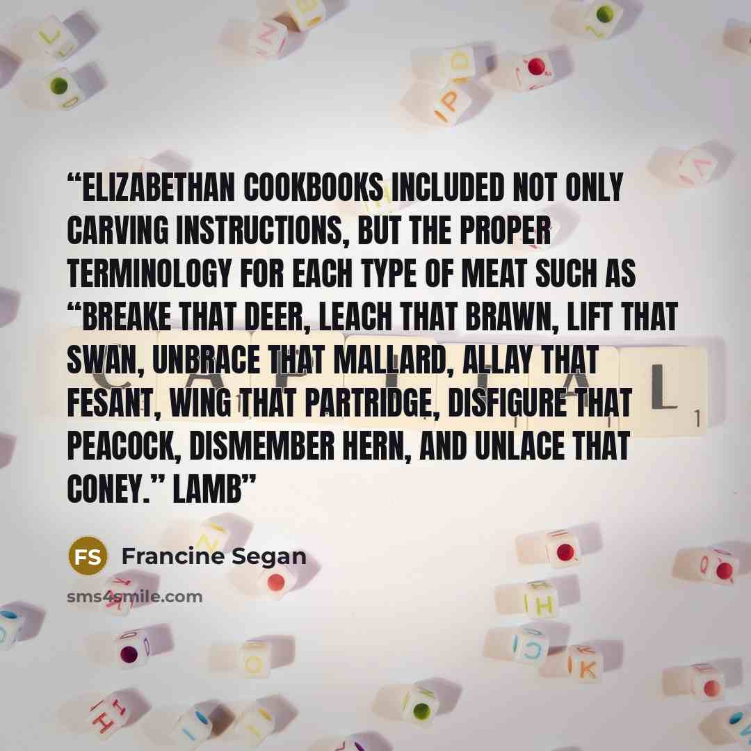 “Elizabethan cookbooks included not only carving instructions, but the proper terminology for each type of meat such as “breake that deer, leach that brawn, lift that swan, unbrace that Mallard, allay that Fesant, wing that partridge, disfigure that peacock, dismember hern, and unlace that coney.”…” quote by Francine Segan