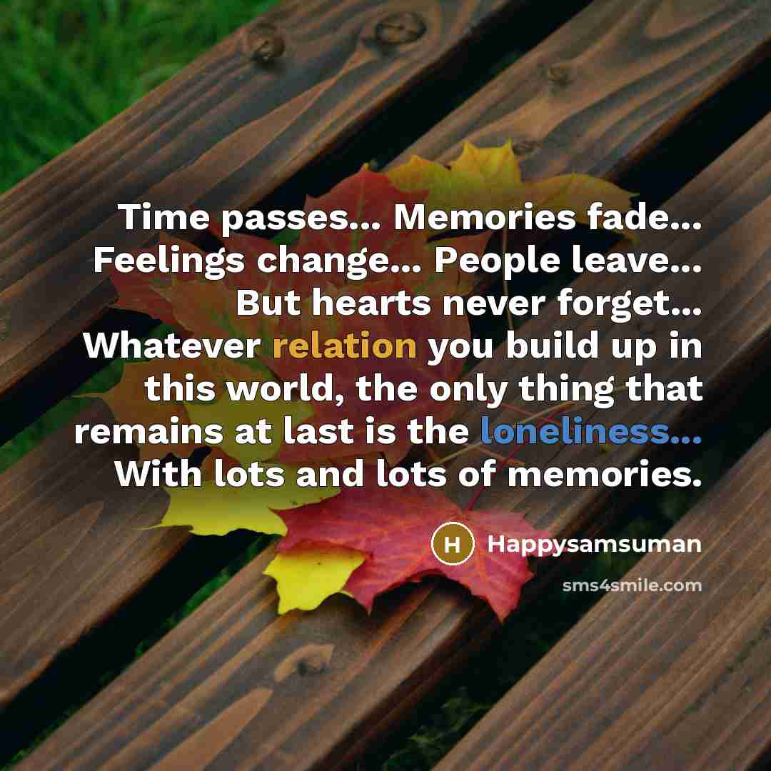 “Time passes... Memories fade... Feelings change... People leave... But hearts never forget... Whatever relation you build up in this world, the only thing that remains at last is the loneliness... With lots and lots of memories.” quote by Happysamsuman
