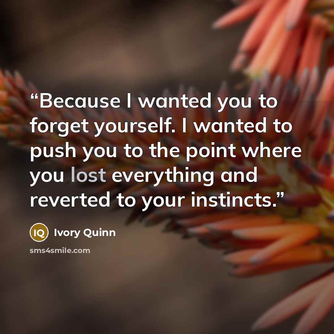 “Because I wanted you to forget yourself. I wanted to push you to the point where you lost everything and reverted to your instincts.” quote by Ivory Quinn