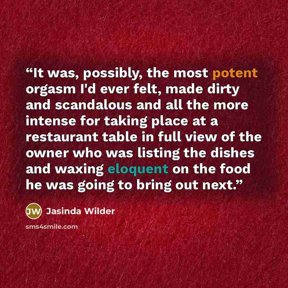 “It was, possibly, the most potent orgasm I'd ever felt, made dirty and scandalous and all the more intense for taking place at a restaurant table in full view of the owner who was listing the dishes and waxing eloquent on the food he was going to bring out next.” quote by Jasinda Wilder