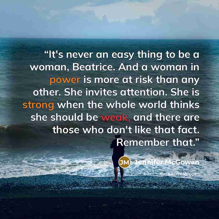 “It's never an easy thing to be a woman, Beatrice. And a woman in power is more at risk than any other. She invites attention. She is strong when the whole world thinks she should be weak, and there are those who don't like that fact. Remember that.” quote by Jennifer McGowan