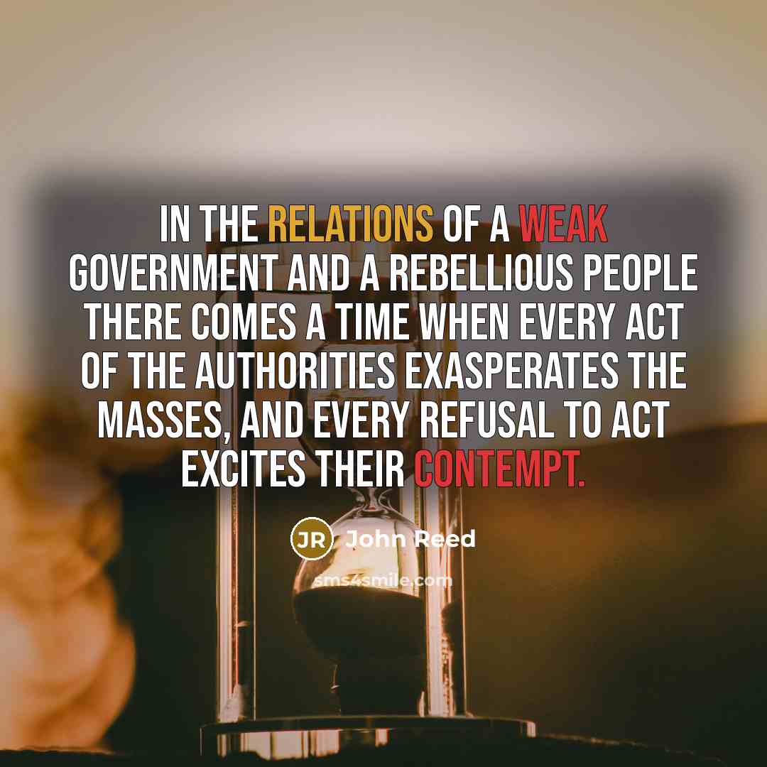 “In the relations of a weak Government and a rebellious people there comes a time when every act of the authorities exasperates the masses, and every refusal to act excites their contempt.” quote by John Reed