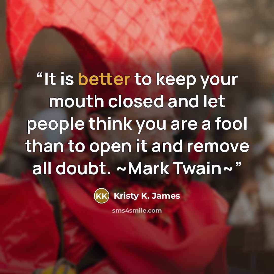 “It is better to keep your mouth closed and let people think you are a fool than to open it and remove all doubt. ~Mark Twain~” quote by Kristy K. James