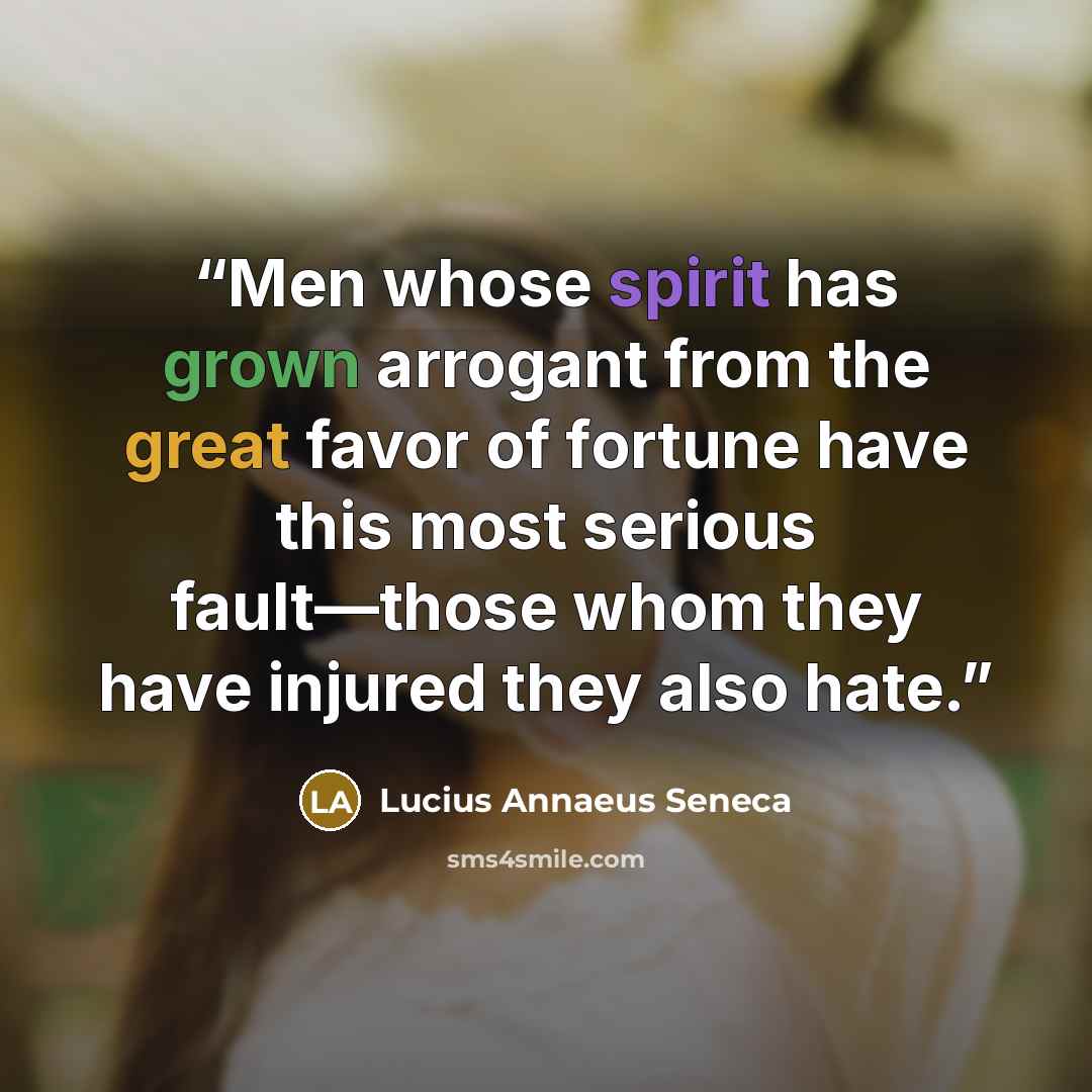 “Men whose spirit has grown arrogant from the great favor of fortune have this most serious fault—those whom they have injured they also hate.” quote by Lucius Annaeus Seneca