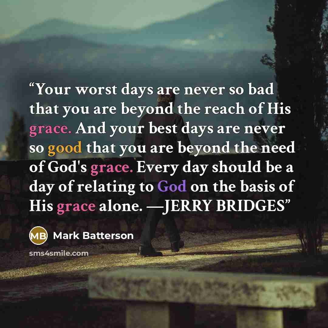 “Your worst days are never so bad that you are beyond the reach of His grace. And your best days are never so good that you are beyond the need of God's grace. Every day should be a day of relating to God on the basis of His grace alone. —JERRY BRIDGES” quote by Mark Batterson