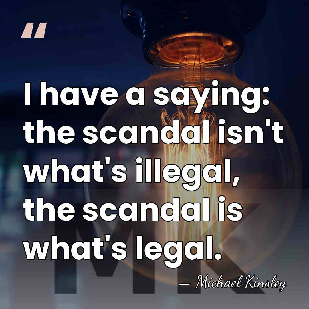 I have a saying: the scandal isn't what's illegal, the scandal is&hellip; - Michael Kinsley