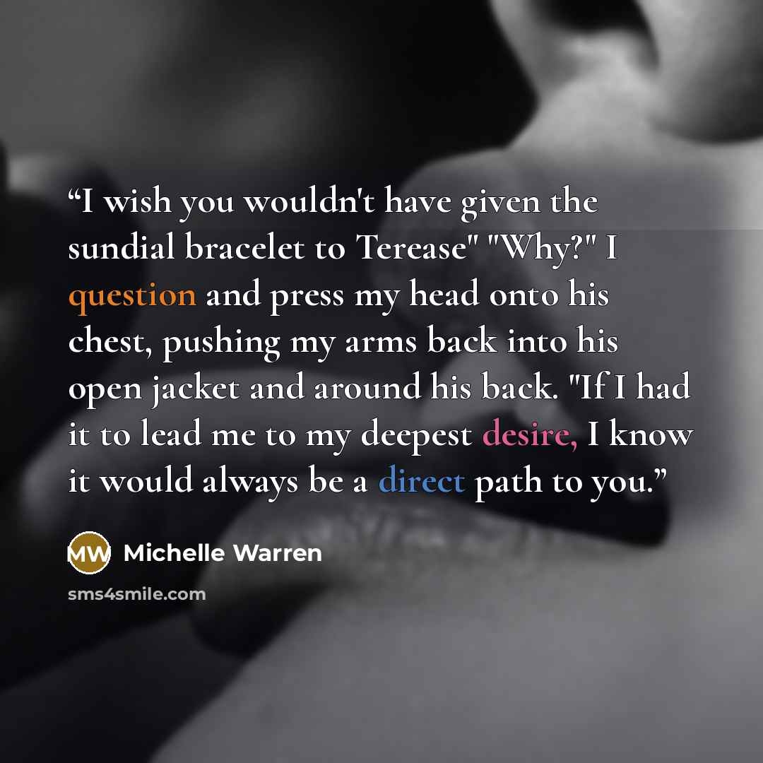 “I wish you wouldn't have given the sundial bracelet to Terease" "Why?" I question and press my head onto his chest, pushing my arms back into his open jacket and around his back. "If I had it to lead me to my deepest desire, I know it would always be a direct path to you.” quote by Michelle Warren