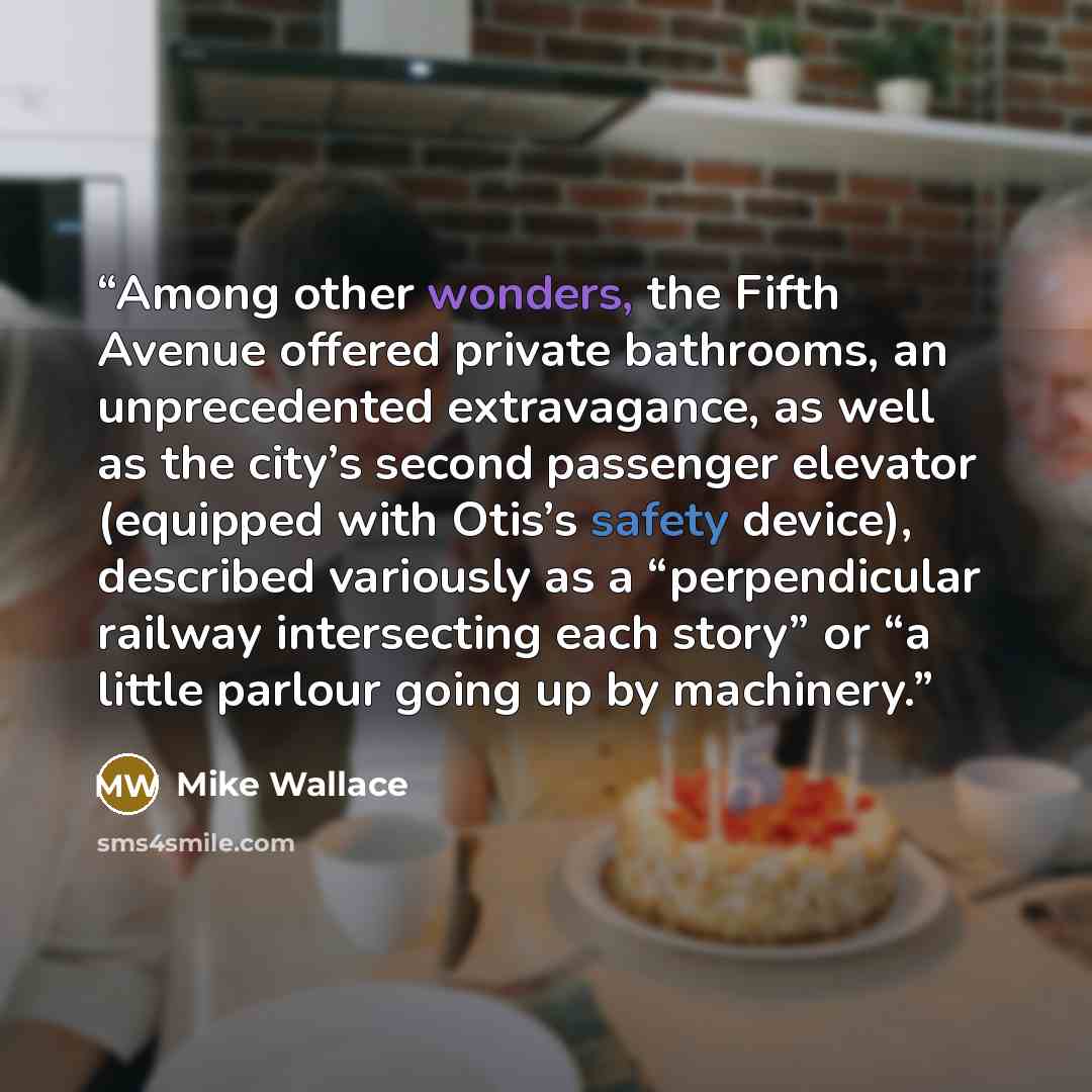 “Among other wonders, the Fifth Avenue offered private bathrooms, an unprecedented extravagance, as well as the city’s second passenger elevator (equipped with Otis’s safety device), described variously as a “perpendicular railway intersecting each story” or “a little parlour going up by machinery.” quote by Mike Wallace
