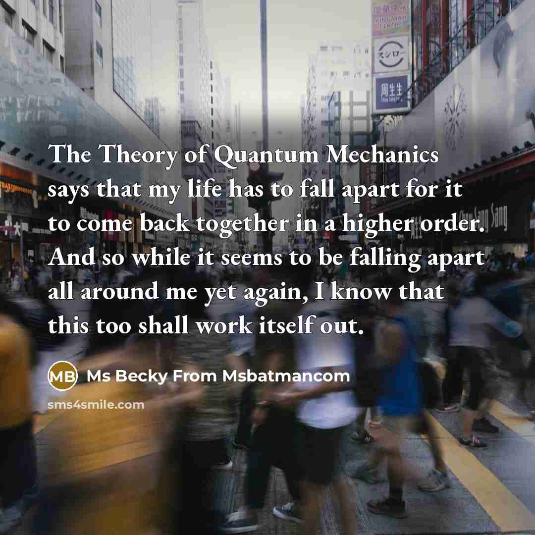 “The Theory of Quantum Mechanics says that my life has to fall apart for it to come back together in a higher order. And so while it seems to be falling apart all around me yet again, I know that this too shall work itself out.” quote by Ms Becky From Msbatmancom
