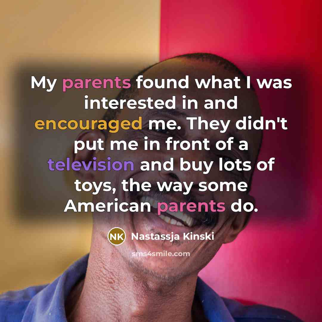 “My parents found what I was interested in and encouraged me. They didn't put me in front of a television and buy lots of toys, the way some American parents do.” quote by Nastassja Kinski
