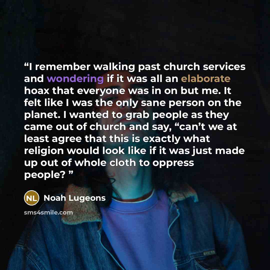 “I remember walking past church services and wondering if it was all an elaborate hoax that everyone was in on but me. It felt like I was the only sane person on the planet. I wanted to grab people as they came out of church and say, “can’t we at least agree that this is exactly what religion would…” quote by Noah Lugeons