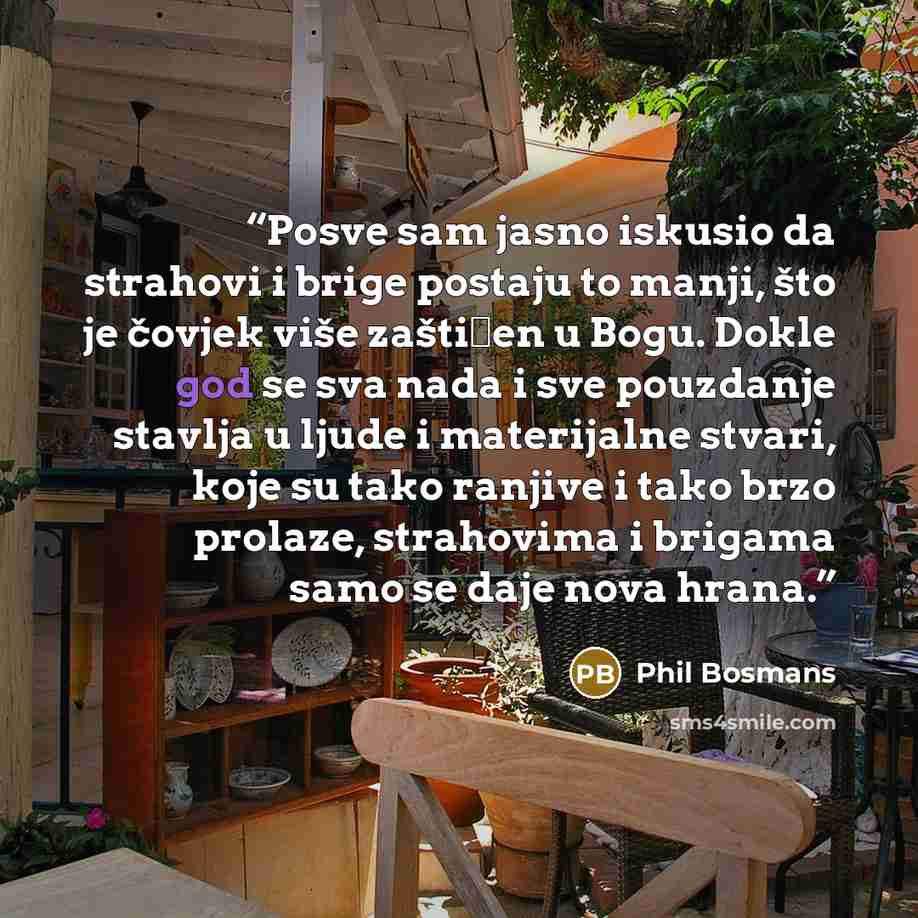 “Posve sam jasno iskusio da strahovi i brige postaju to manji, što je čovjek više zaštićen u Bogu. Dokle god se sva nada i sve pouzdanje stavlja u ljude i materijalne stvari, koje su tako ranjive i tako brzo prolaze, strahovima i brigama samo se daje nova hrana.” quote by Phil Bosmans