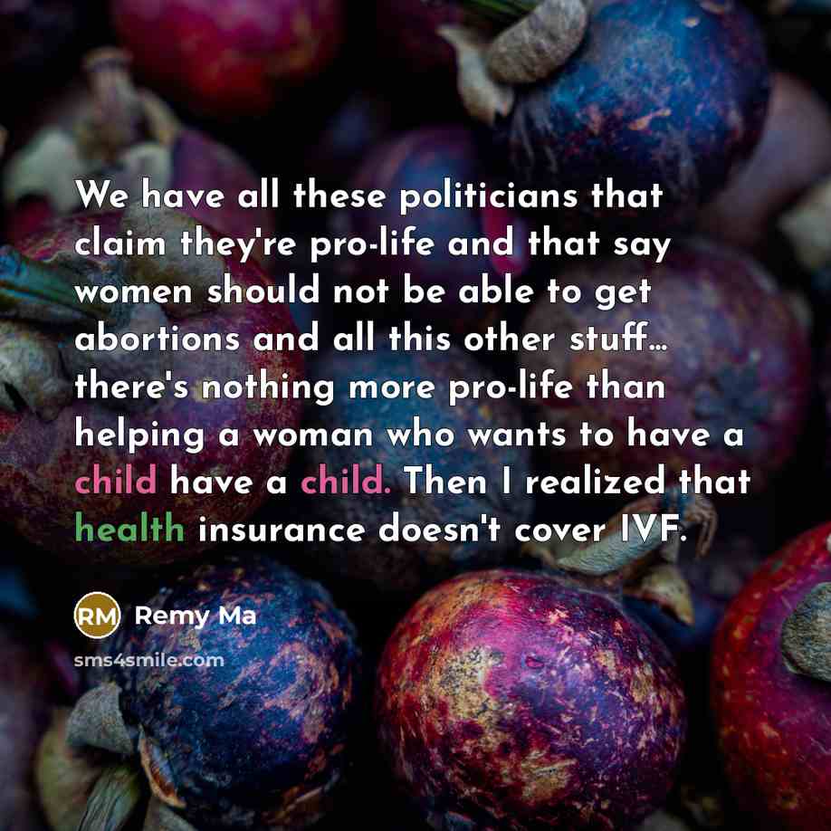 “We have all these politicians that claim they're pro-life and that say women should not be able to get abortions and all this other stuff... there's nothing more pro-life than helping a woman who wants to have a child have a child. Then I realized that health insurance doesn't cover IVF.” quote by Remy Ma