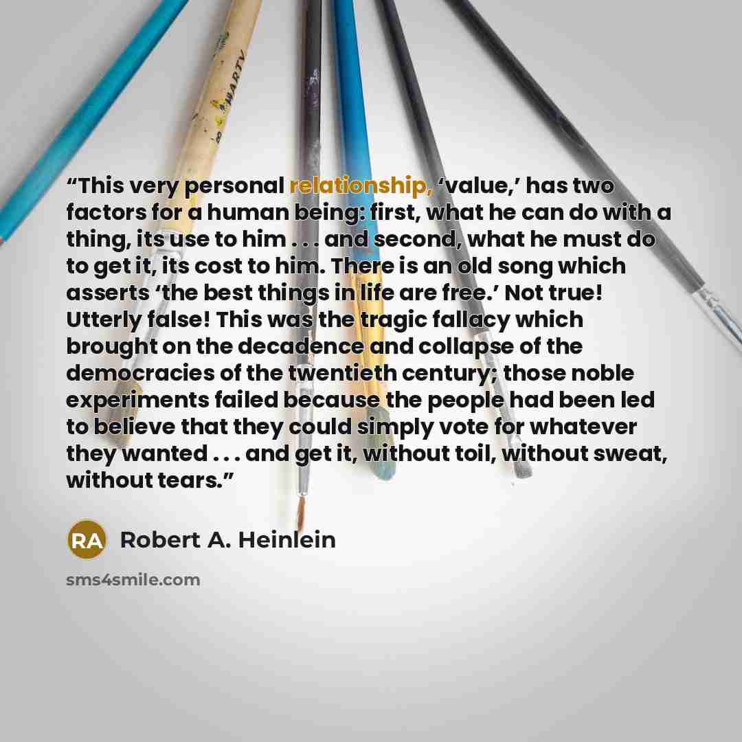 “This very personal relationship, ‘value,’ has two factors for a human being: first, what he can do with a thing, its use to him . . . and second, what he must do to get it, its cost to him. There is an old song which asserts ‘the best things in life are free.’ Not true! Utterly false! This was the…” quote by Robert A. Heinlein