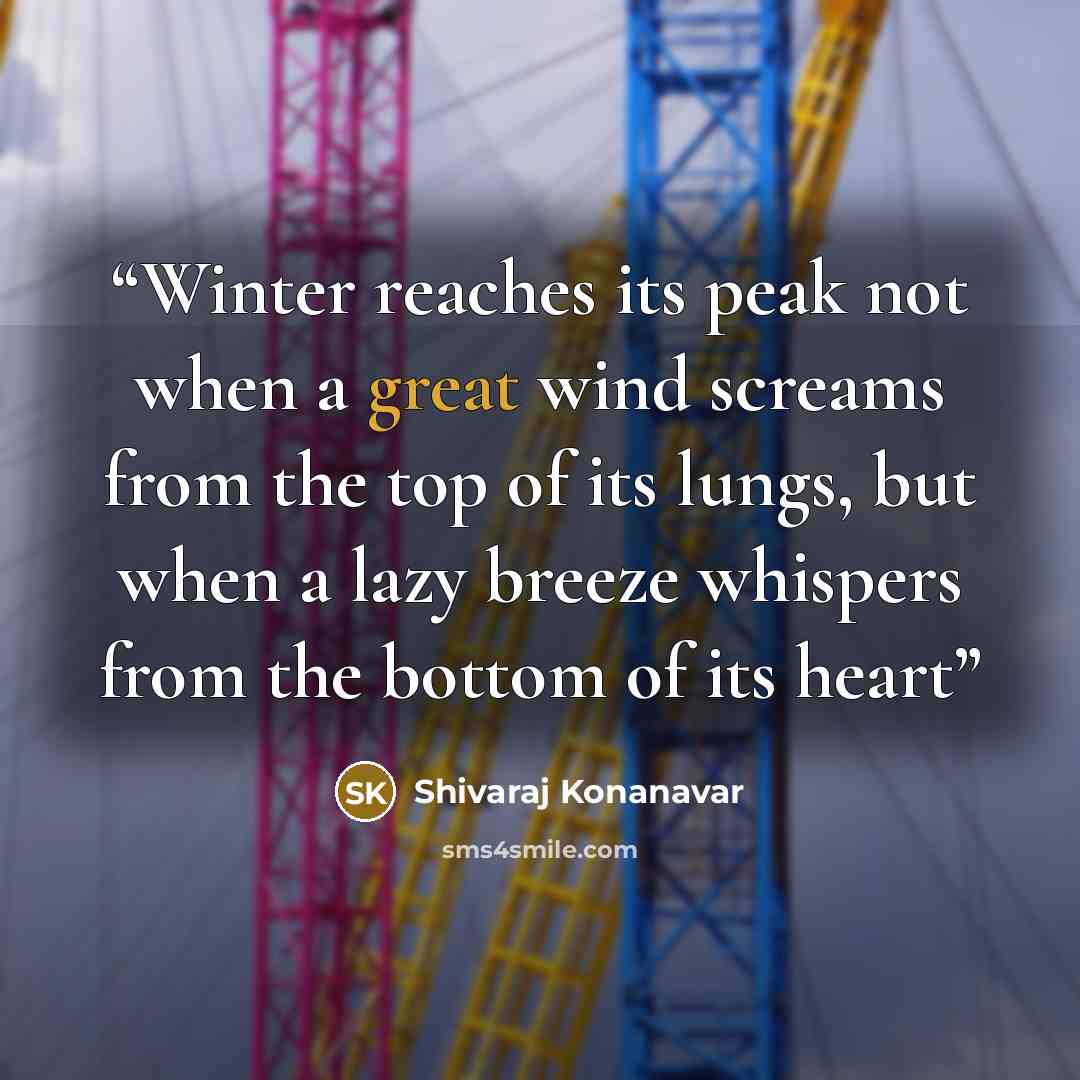 “Winter reaches its peak not when a great wind screams from the top of its lungs, but when a lazy breeze whispers from the bottom of its heart” quote by Shivaraj Konanavar