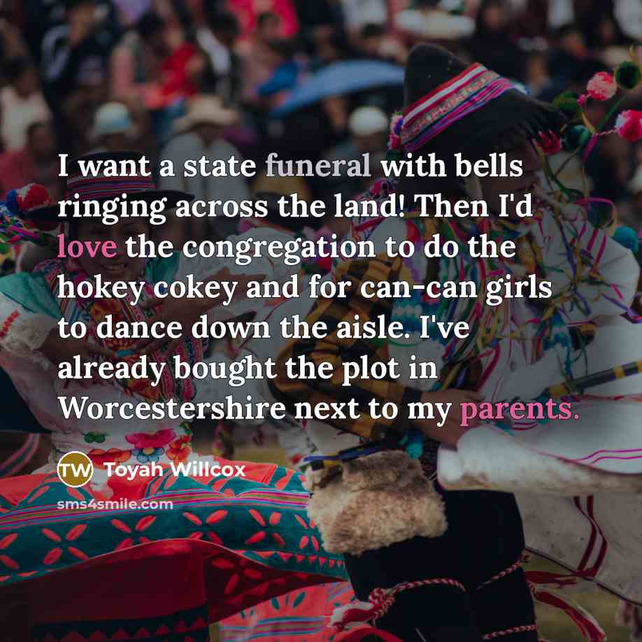 “I want a state funeral with bells ringing across the land! Then I'd love the congregation to do the hokey cokey and for can-can girls to dance down the aisle. I've already bought the plot in Worcestershire next to my parents.” quote by Toyah Willcox