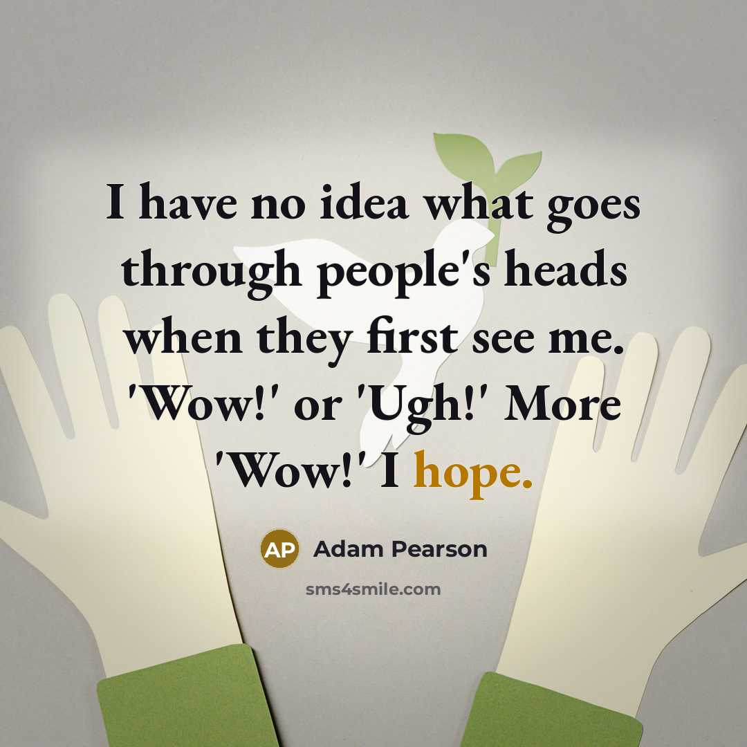 “I have no idea what goes through people's heads when they first see me. 'Wow!' or 'Ugh!' More 'Wow!' I hope.” quote by Adam Pearson