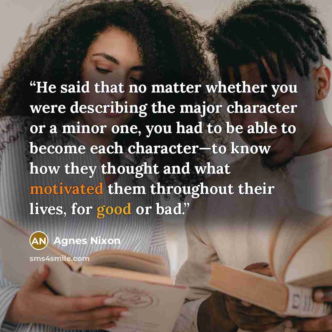 “He said that no matter whether you were describing the major character or a minor one, you had to be able to become each character—to know how they thought and what motivated them throughout their lives, for good or bad.” quote by Agnes Nixon