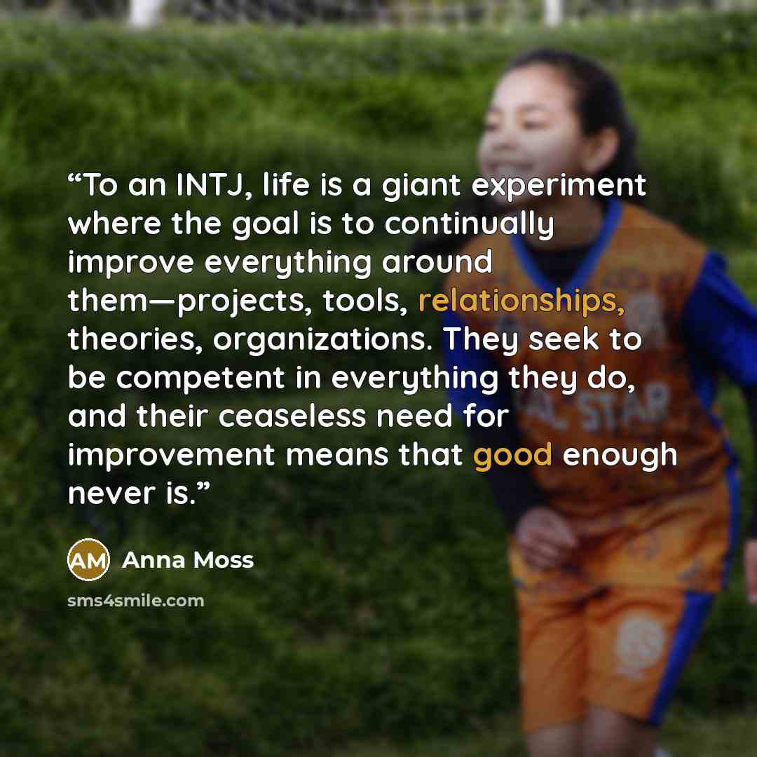“To an INTJ, life is a giant experiment where the goal is to continually improve everything around them—projects, tools, relationships, theories, organizations. They seek to be competent in everything they do, and their ceaseless need for improvement means that good enough never is.” quote by Anna Moss