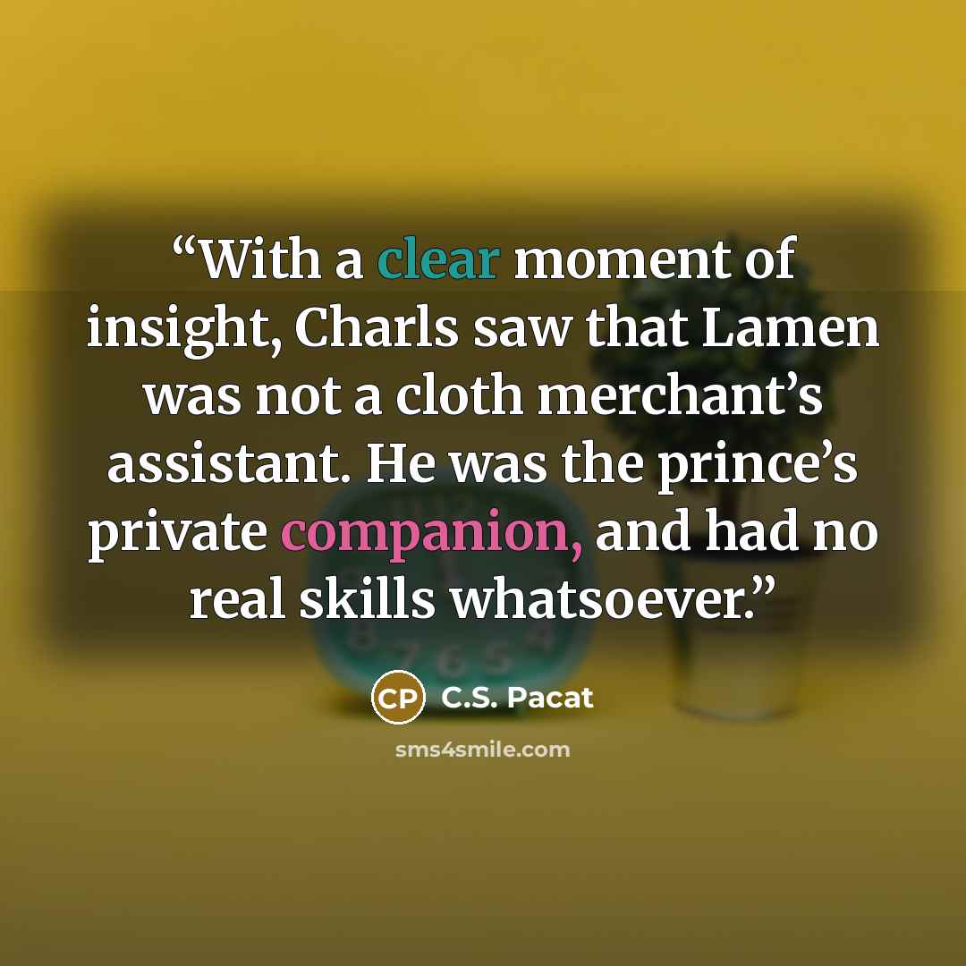 “With a clear moment of insight, Charls saw that Lamen was not a cloth merchant’s assistant. He was the prince’s private companion, and had no real skills whatsoever.” quote by C.S. Pacat