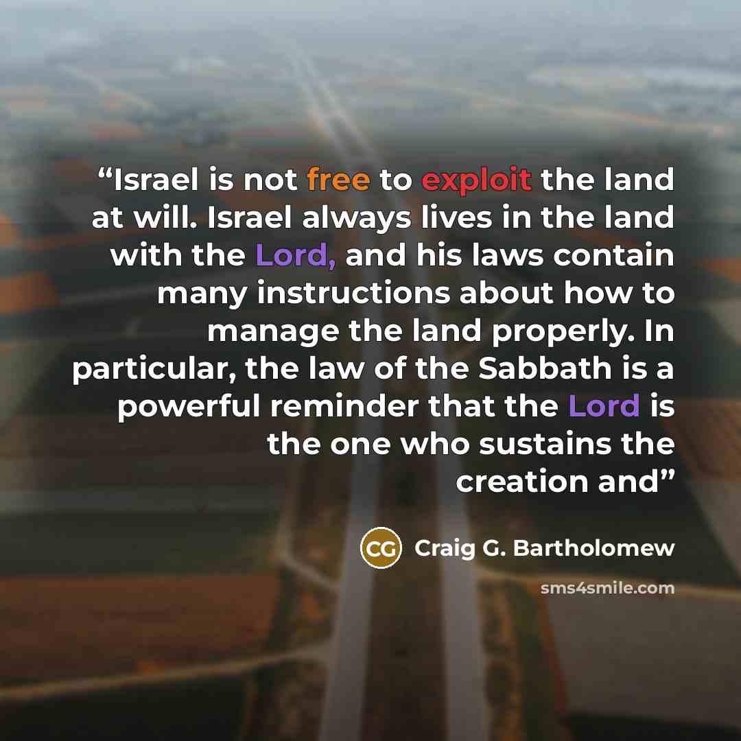 “Israel is not free to exploit the land at will. Israel always lives in the land with the Lord, and his laws contain many instructions about how to manage the land properly. In particular, the law of the Sabbath is a powerful reminder that the Lord is the one who sustains the creation and” quote by Craig G. Bartholomew