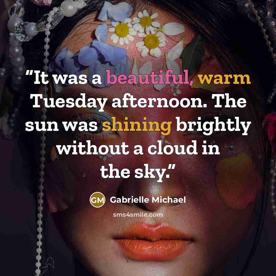 “It was a beautiful, warm Tuesday afternoon. The sun was shining brightly without a cloud in the sky.” quote by Gabrielle Michael