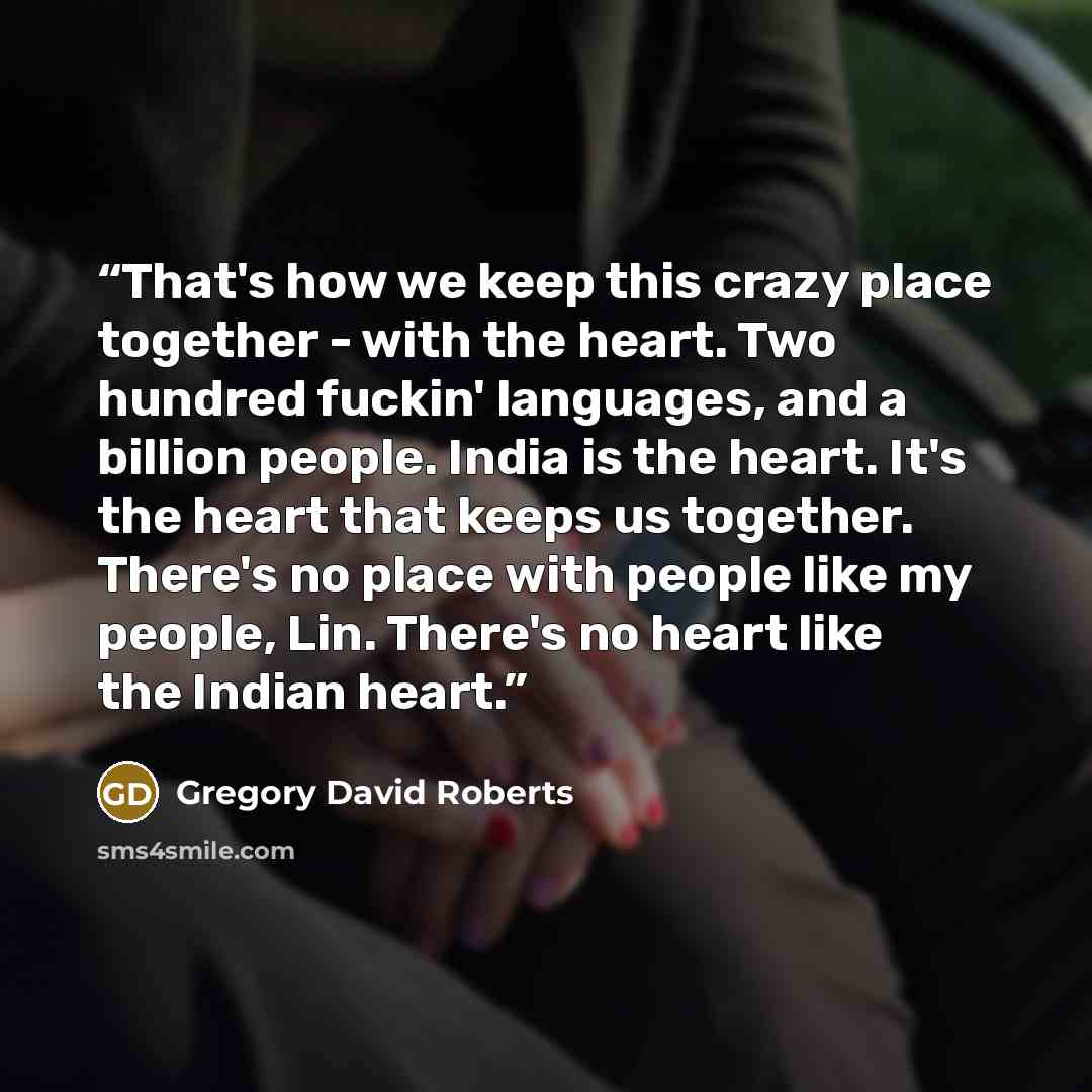“That's how we keep this crazy place together - with the heart. Two hundred fuckin' languages, and a billion people. India is the heart. It's the heart that keeps us together. There's no place with people like my people, Lin. There's no heart like the Indian heart.” quote by Gregory David Roberts
