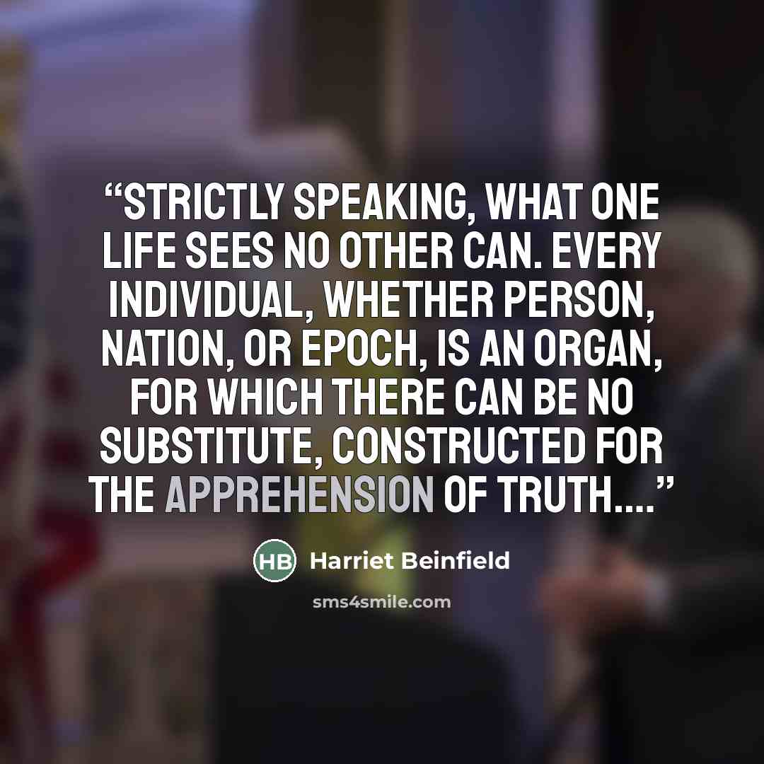 “Strictly speaking, what one life sees no other can. Every individual, whether person, nation, or epoch, is an organ, for which there can be no substitute, constructed for the apprehension of truth.…” quote by Harriet Beinfield