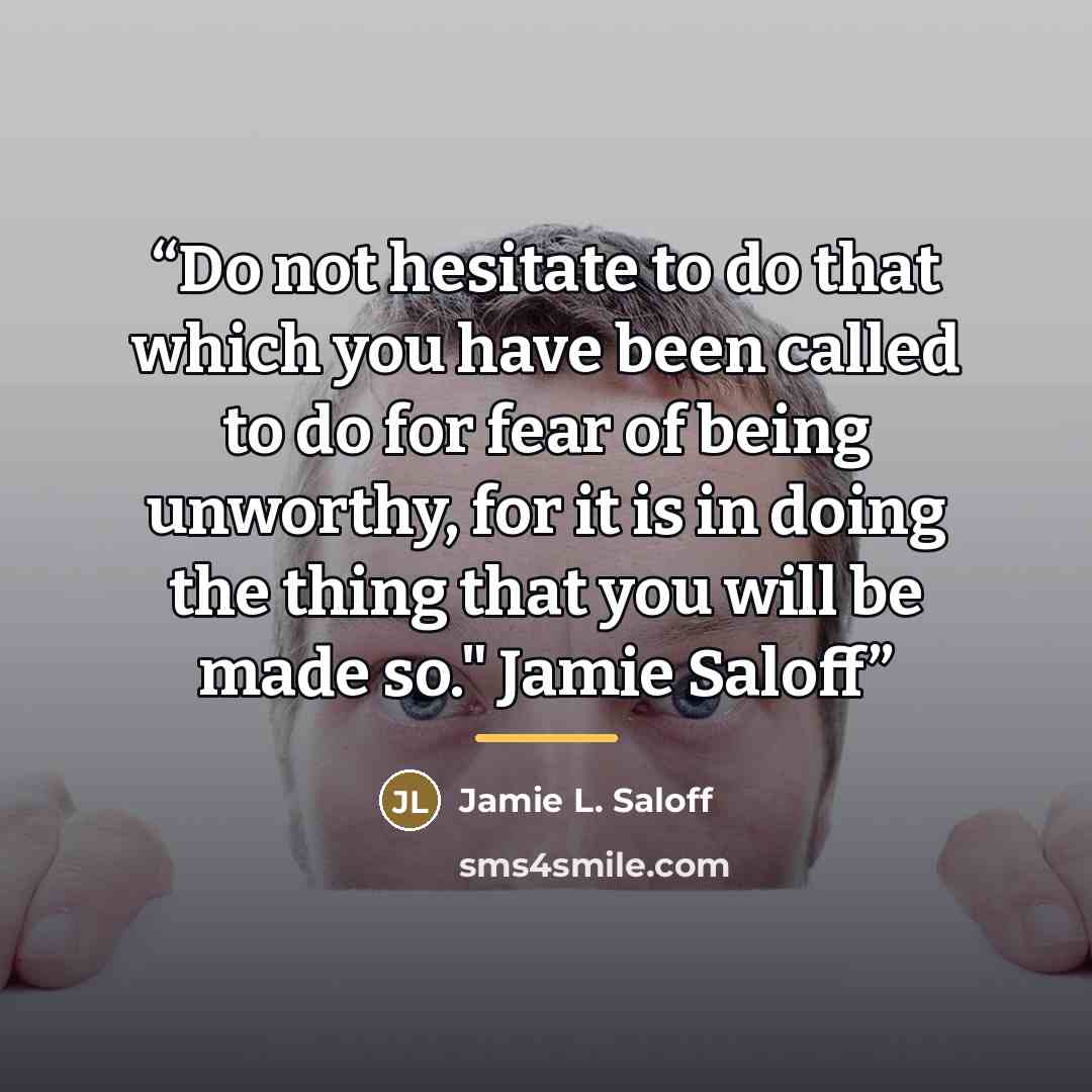 “Do not hesitate to do that which you have been called to do for fear of being unworthy, for it is in doing the thing that you will be made so." Jamie Saloff” quote by Jamie L. Saloff