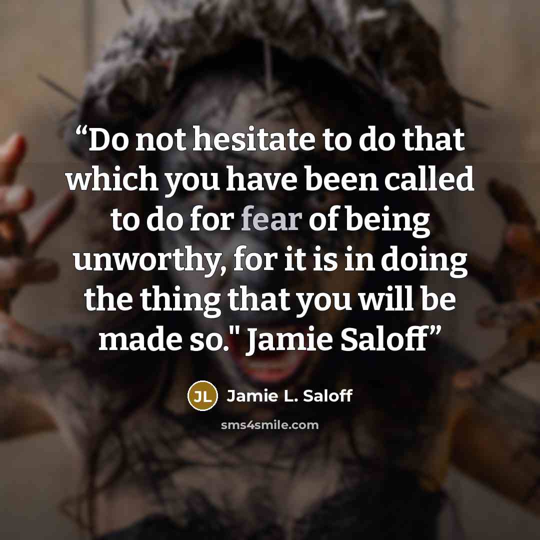 “Do not hesitate to do that which you have been called to do for fear of being unworthy, for it is in doing the thing that you will be made so." Jamie Saloff” quote by Jamie L. Saloff