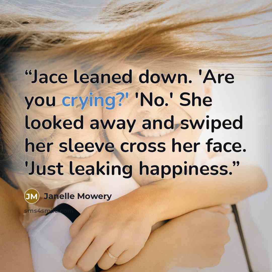 “Jace leaned down. 'Are you crying?' 'No.' She looked away and swiped her sleeve cross her face. 'Just leaking happiness.” quote by Janelle Mowery