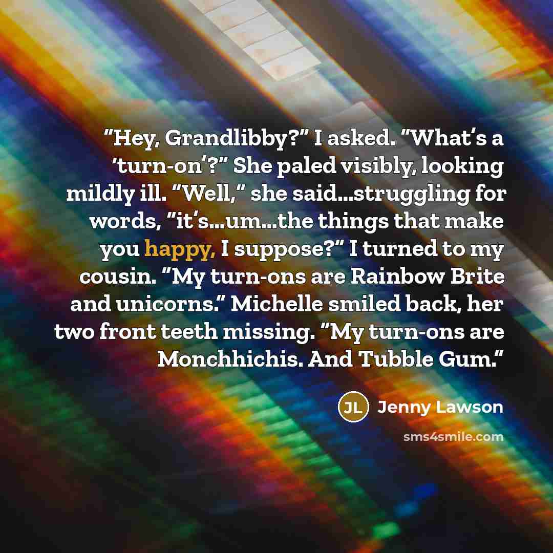 “Hey, Grandlibby?” I asked. “What’s a ‘turn-on’?” She paled visibly, looking mildly ill. “Well,” she said…struggling for words, “it’s…um…the things that make you happy, I suppose?” I turned to my cousin. “My turn-ons are Rainbow Brite and unicorns.” Michelle smiled back, her two front teeth…” quote by Jenny Lawson