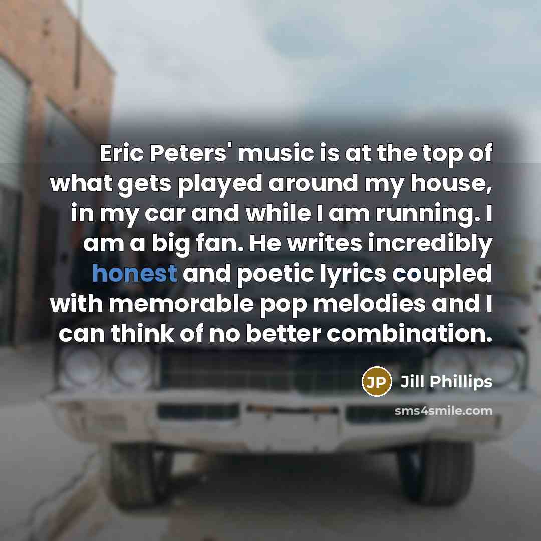 “Eric Peters' music is at the top of what gets played around my house, in my car and while I am running. I am a big fan. He writes incredibly honest and poetic lyrics coupled with memorable pop melodies and I can think of no better combination.” quote by Jill Phillips