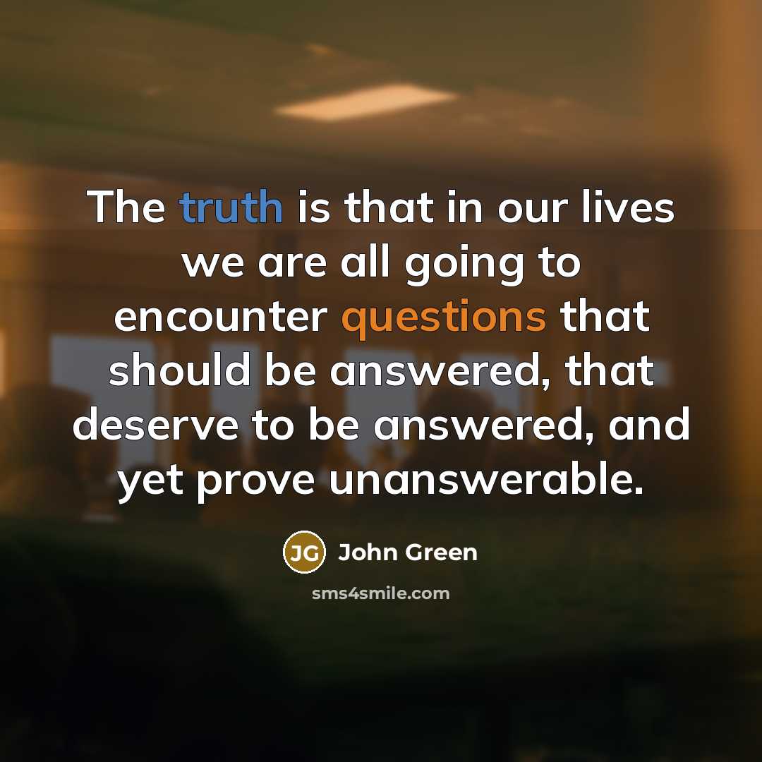 “The truth is that in our lives we are all going to encounter questions that should be answered, that deserve to be answered, and yet prove unanswerable.” quote by John Green