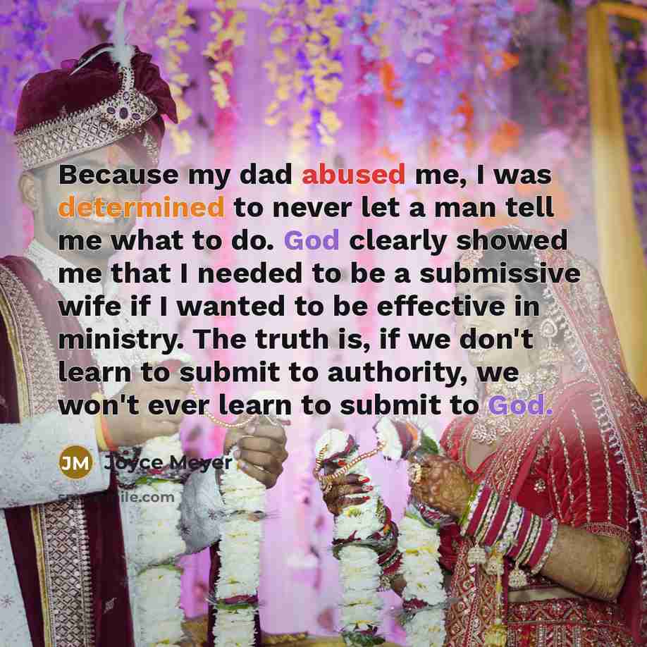 “Because my dad abused me, I was determined to never let a man tell me what to do. God clearly showed me that I needed to be a submissive wife if I wanted to be effective in ministry. The truth is, if we don't learn to submit to authority, we won't ever learn to submit to God.” quote by Joyce Meyer