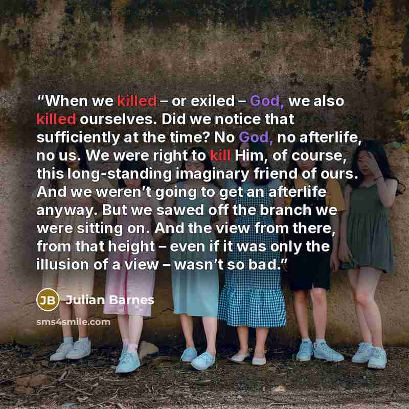 “When we killed – or exiled – God, we also killed ourselves. Did we notice that sufficiently at the time? No God, no afterlife, no us. We were right to kill Him, of course, this long-standing imaginary friend of ours. And we weren’t going to get an afterlife anyway. But we sawed off the branch we…” quote by Julian Barnes