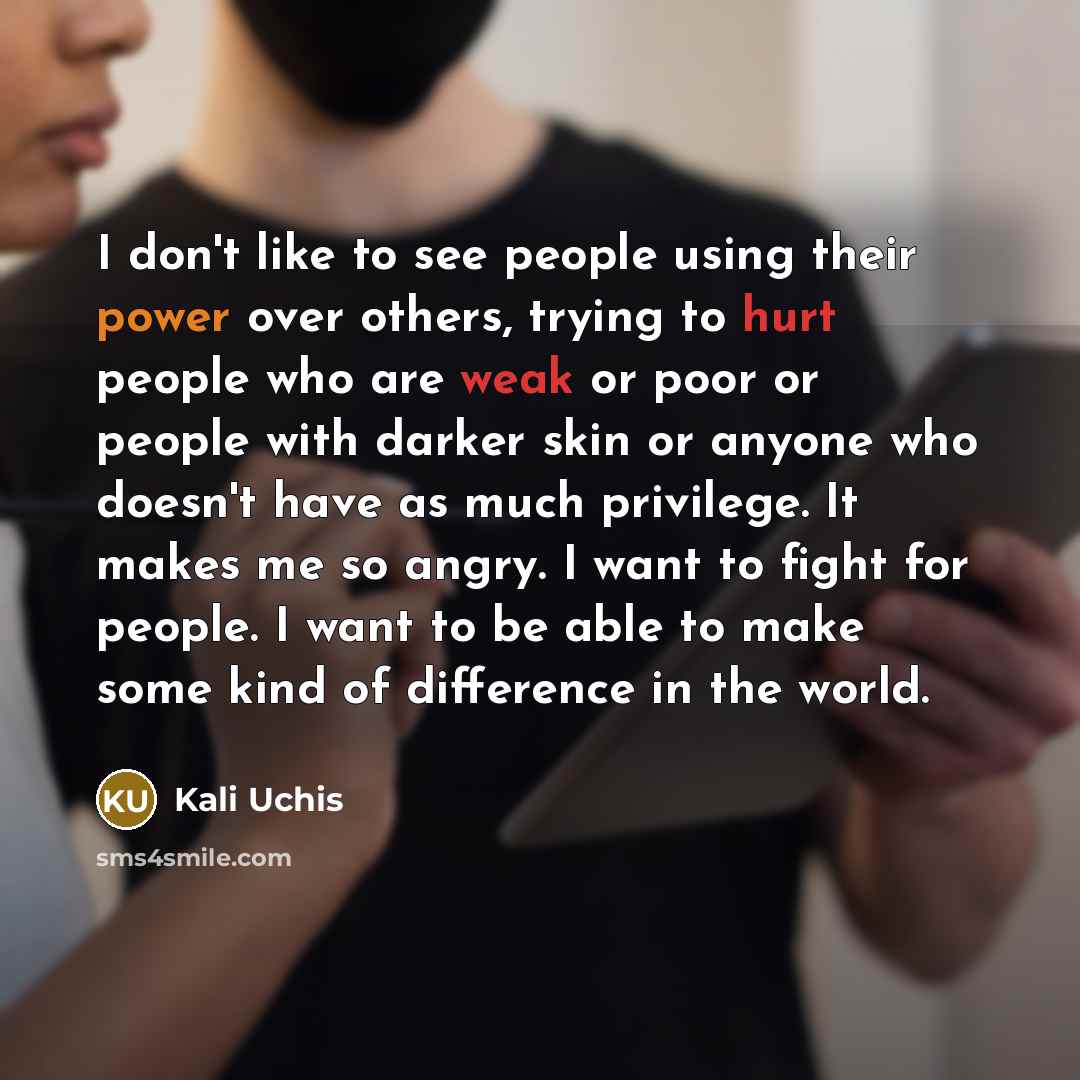 “I don't like to see people using their power over others, trying to hurt people who are weak or poor or people with darker skin or anyone who doesn't have as much privilege. It makes me so angry. I want to fight for people. I want to be able to make some kind of difference in the world.” quote by Kali Uchis