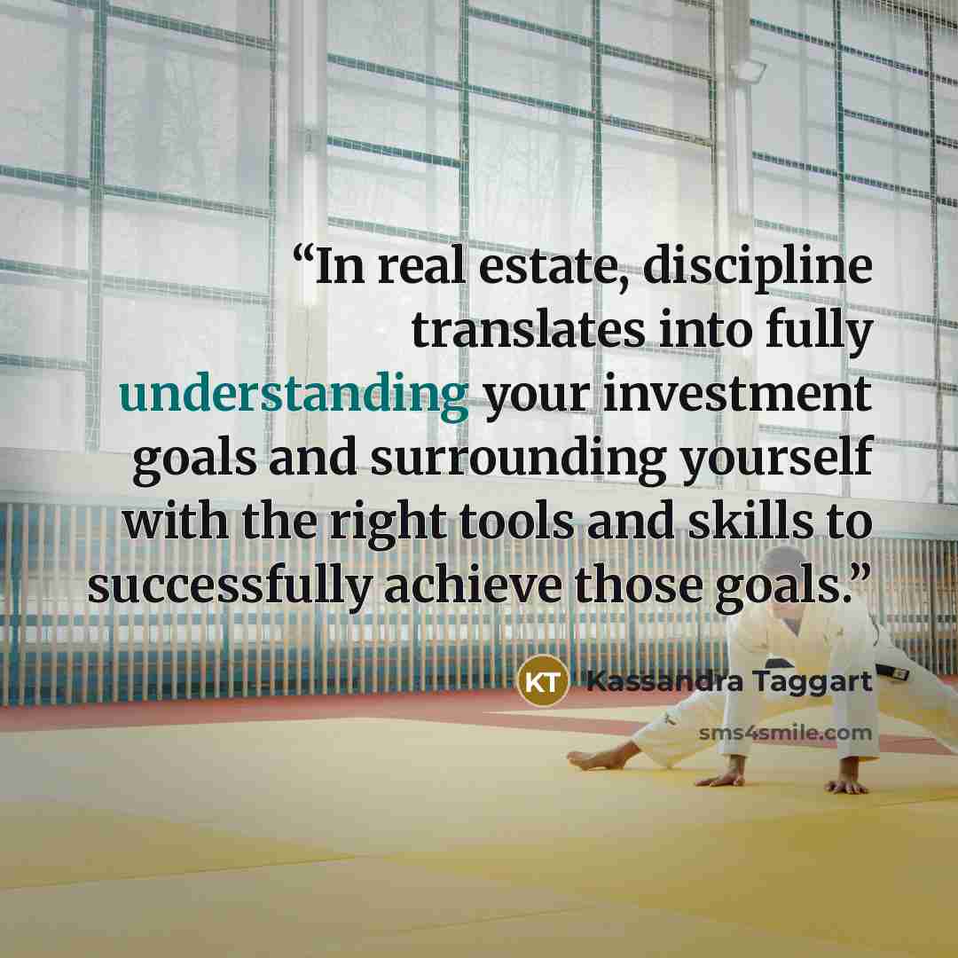 “In real estate, discipline translates into fully understanding your investment goals and surrounding yourself with the right tools and skills to successfully achieve those goals.” quote by Kassandra Taggart