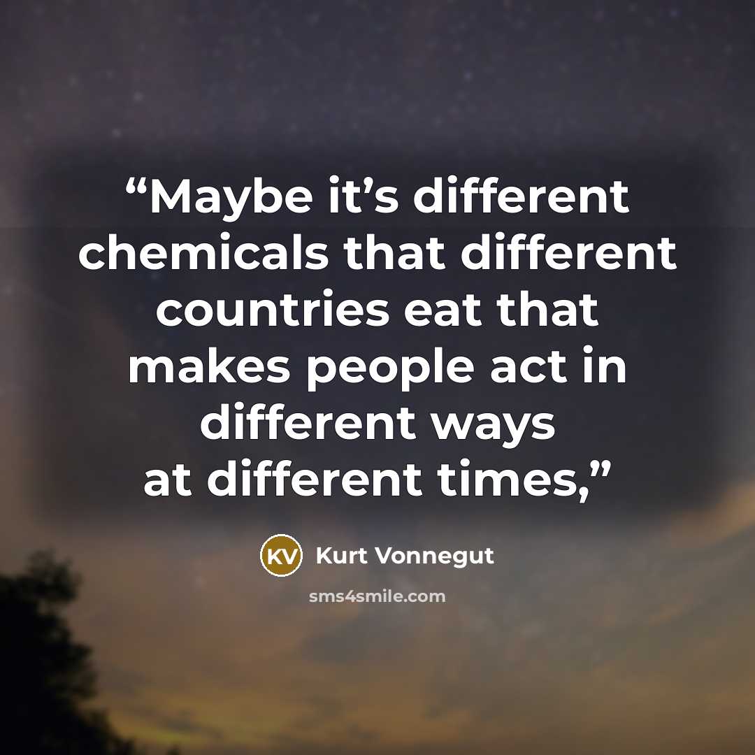 “Maybe it’s different chemicals that different countries eat that makes people act in different ways at different times,” quote by Kurt Vonnegut