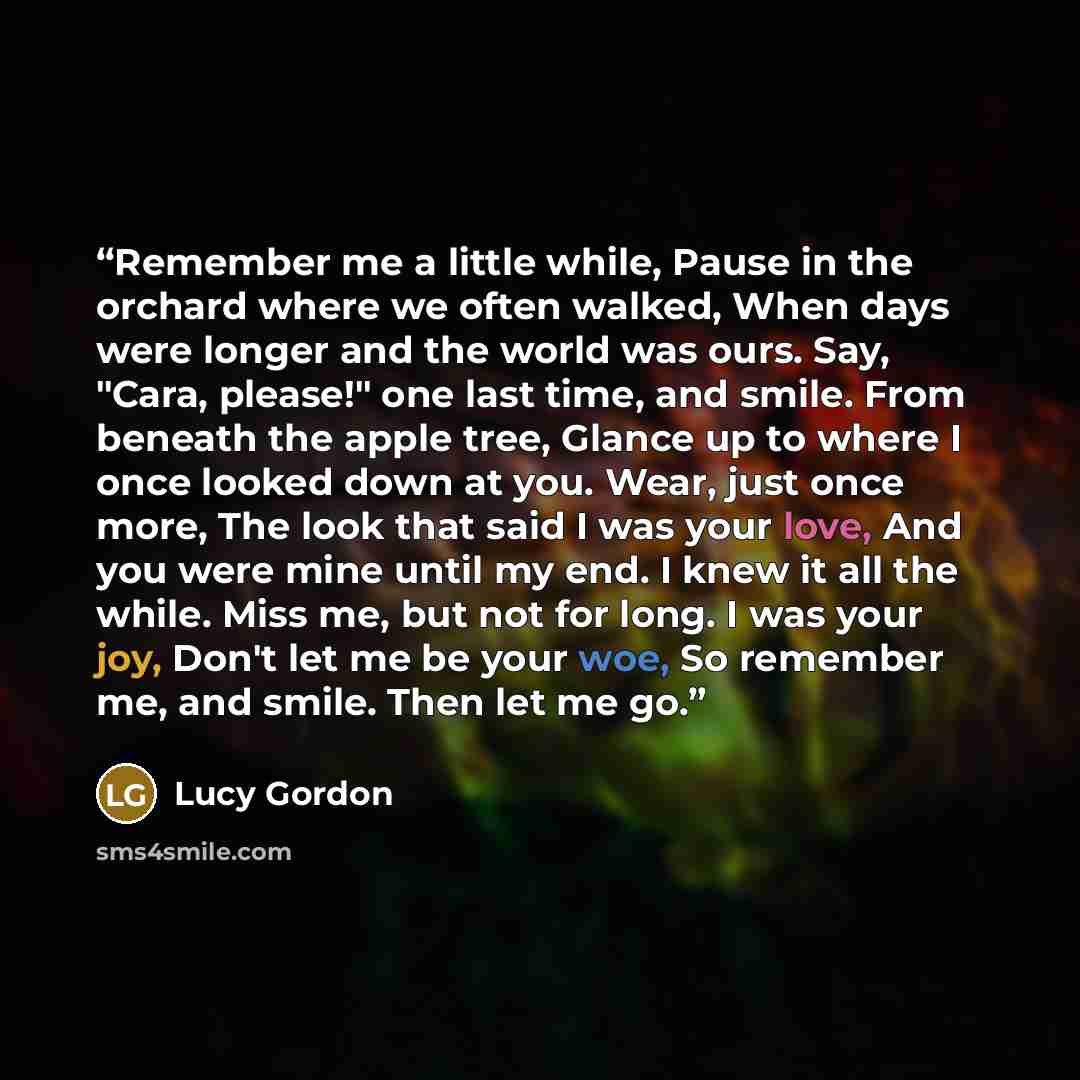 “Remember me a little while, Pause in the orchard where we often walked, When days were longer and the world was ours. Say, "Cara, please!" one last time, and smile. From beneath the apple tree, Glance up to where I once looked down at you. Wear, just once more, The look that said I was your love…” quote by Lucy Gordon