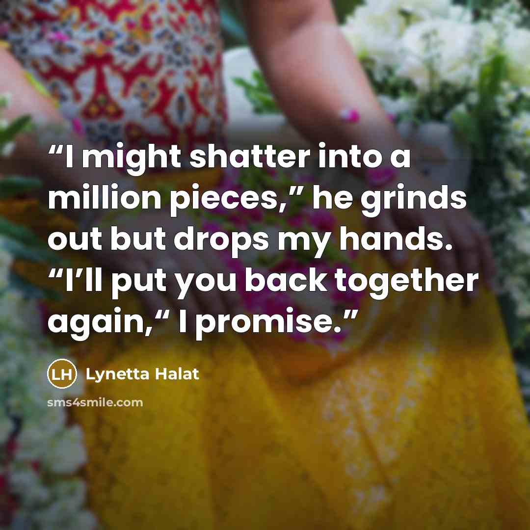 “I might shatter into a million pieces,” he grinds out but drops my hands. “I’ll put you back together again,“ I promise.” quote by Lynetta Halat