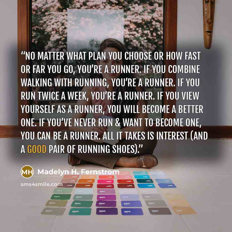 “No matter what plan you choose or how fast or far you go, you’re a runner. If you combine walking with running, you’re a runner. If you run twice a week, you’re a runner. If you view yourself as a runner, you will become a better one. If you’ve never run & want to become one, you can be a runner…” quote by Madelyn H. Fernstrom